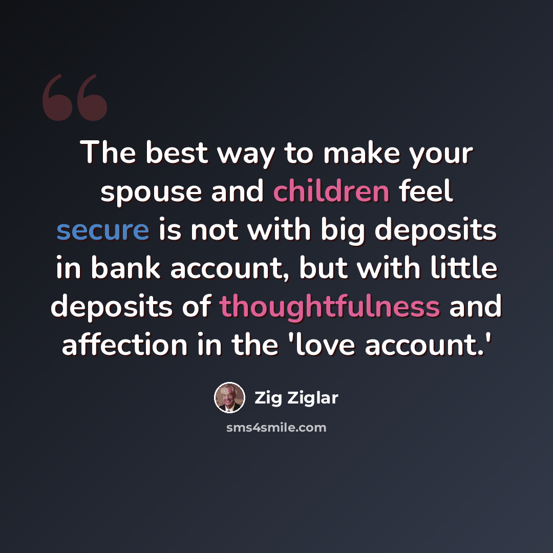 “The best way to make your spouse and children feel secure is not with big deposits in bank account, but with little deposits of thoughtfulness and affection in the 'love account.'” quote by Zig Ziglar
