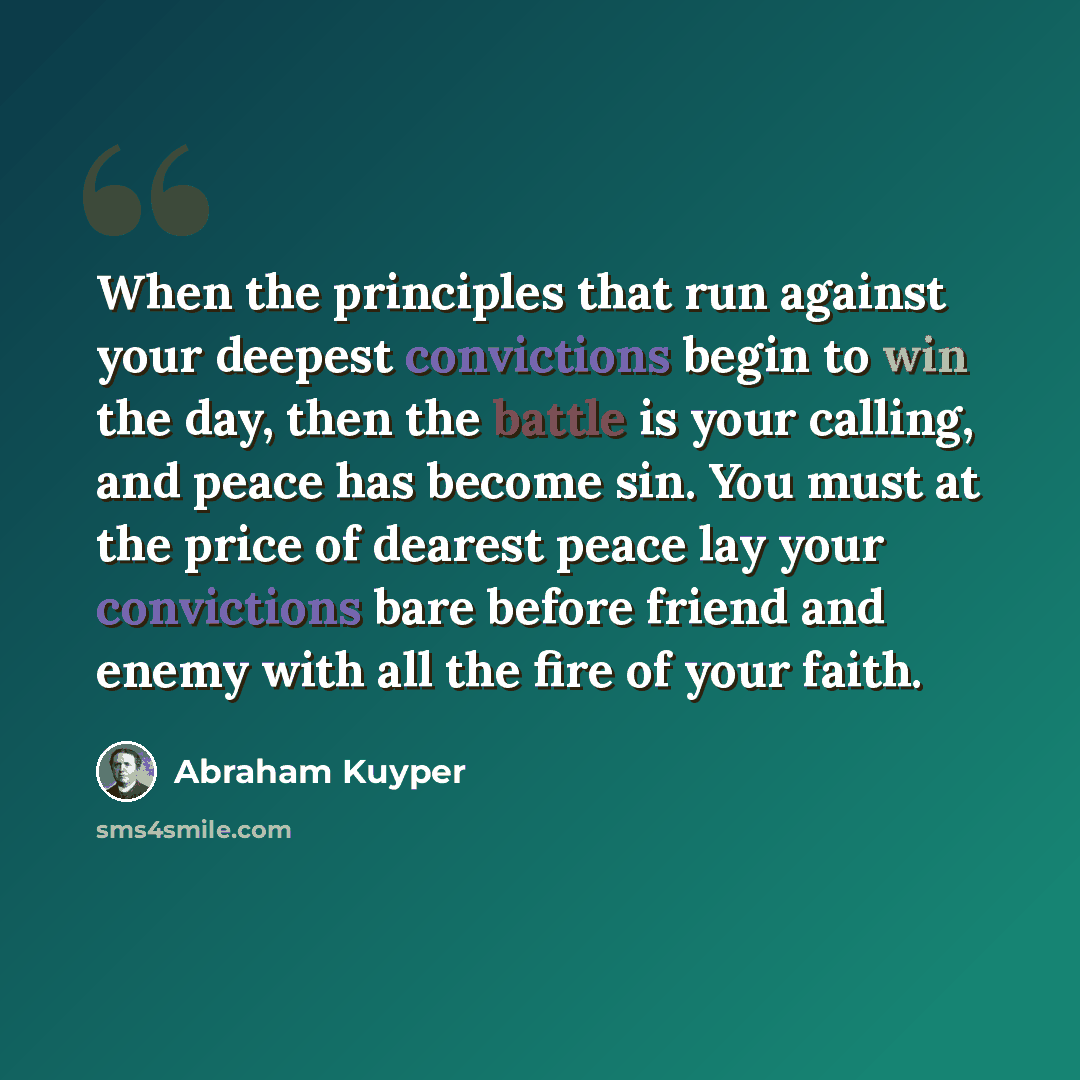 “When the principles that run against your deepest convictions begin to win the day, then the battle is your calling, and peace has become sin. You must at the price of dearest peace lay your convictions bare before friend and enemy with all the fire of your faith.” quote by Abraham Kuyper