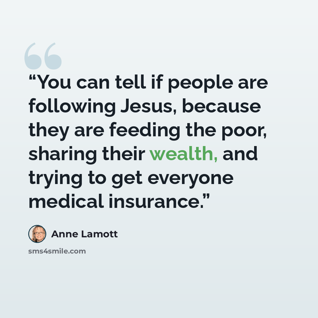 “You can tell if people are following Jesus, because they are feeding the poor, sharing their wealth, and trying to get everyone medical insurance.” quote by Anne Lamott