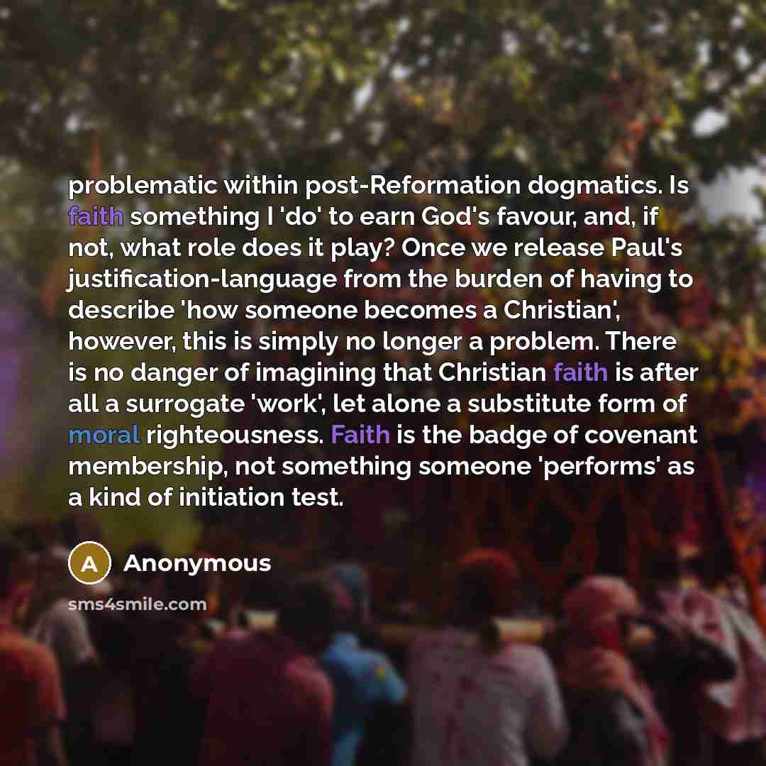 “problematic within post-Reformation dogmatics. Is faith something I 'do' to earn God's favour, and, if not, what role does it play? Once we release Paul's justification-language from the burden of having to describe 'how someone becomes a Christian', however, this is simply no longer a problem…” quote by Anonymous