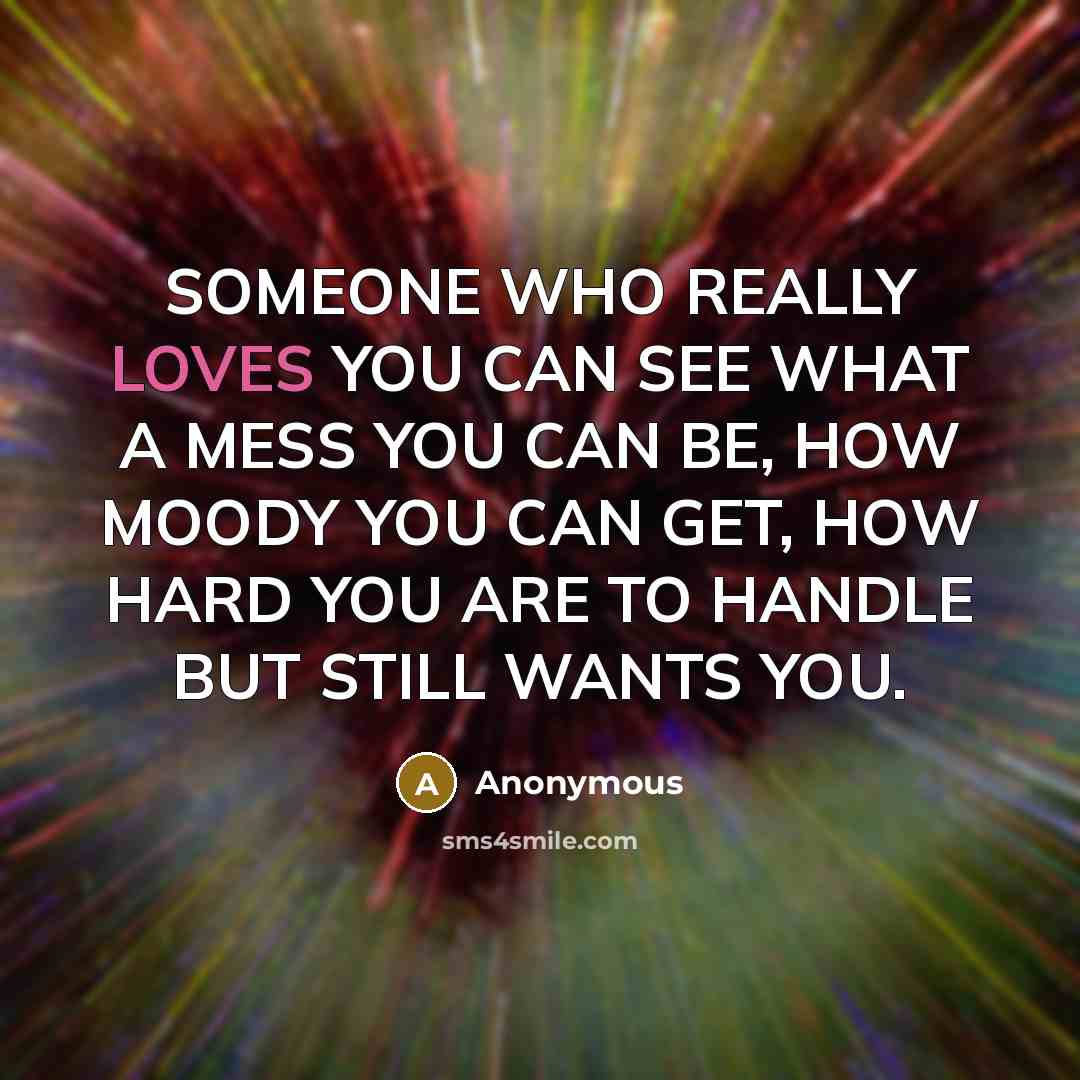 “SOMEONE WHO REALLY LOVES YOU CAN SEE WHAT A MESS YOU CAN BE, HOW MOODY YOU CAN GET, HOW HARD YOU ARE TO HANDLE BUT STILL WANTS YOU.” quote by Anonymous