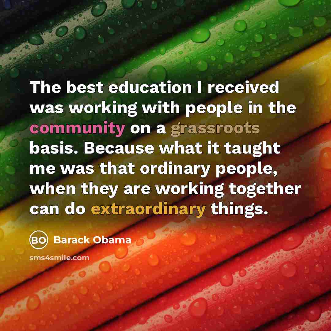 “The best education I received was working with people in the community on a grassroots basis. Because what it taught me was that ordinary people, when they are working together can do extraordinary things.” quote by Barack Obama
