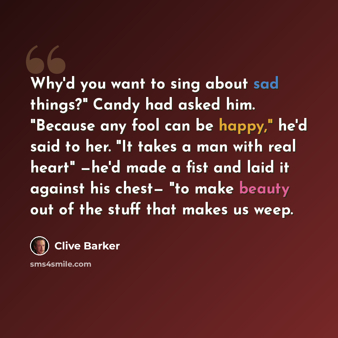“Why'd you want to sing about sad things?" Candy had asked him. "Because any fool can be happy," he'd said to her. "It takes a man with real heart" —he'd made a fist and laid it against his chest— "to make beauty out of the stuff that makes us weep.” quote by Clive Barker