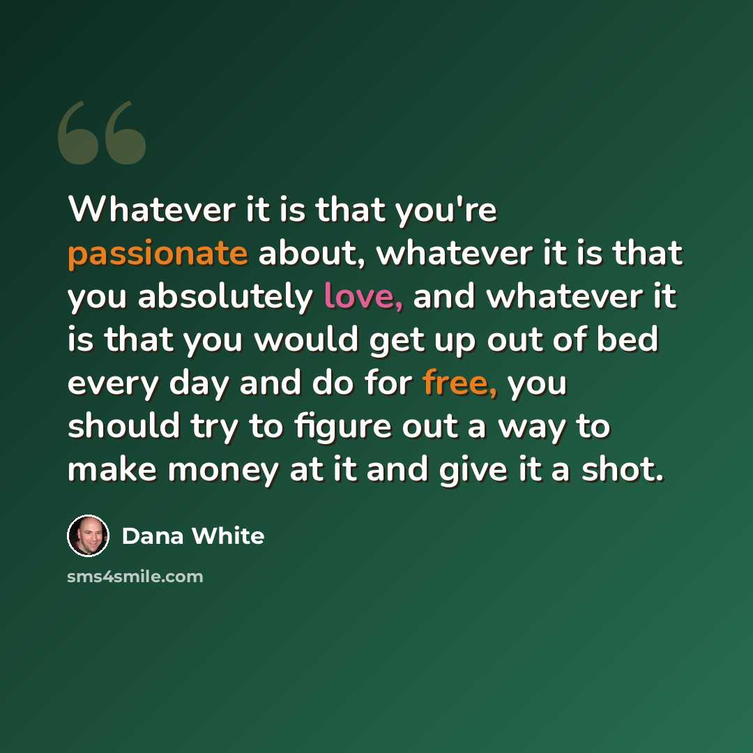 “Whatever it is that you're passionate about, whatever it is that you absolutely love, and whatever it is that you would get up out of bed every day and do for free, you should try to figure out a way to make money at it and give it a shot.” quote by Dana White