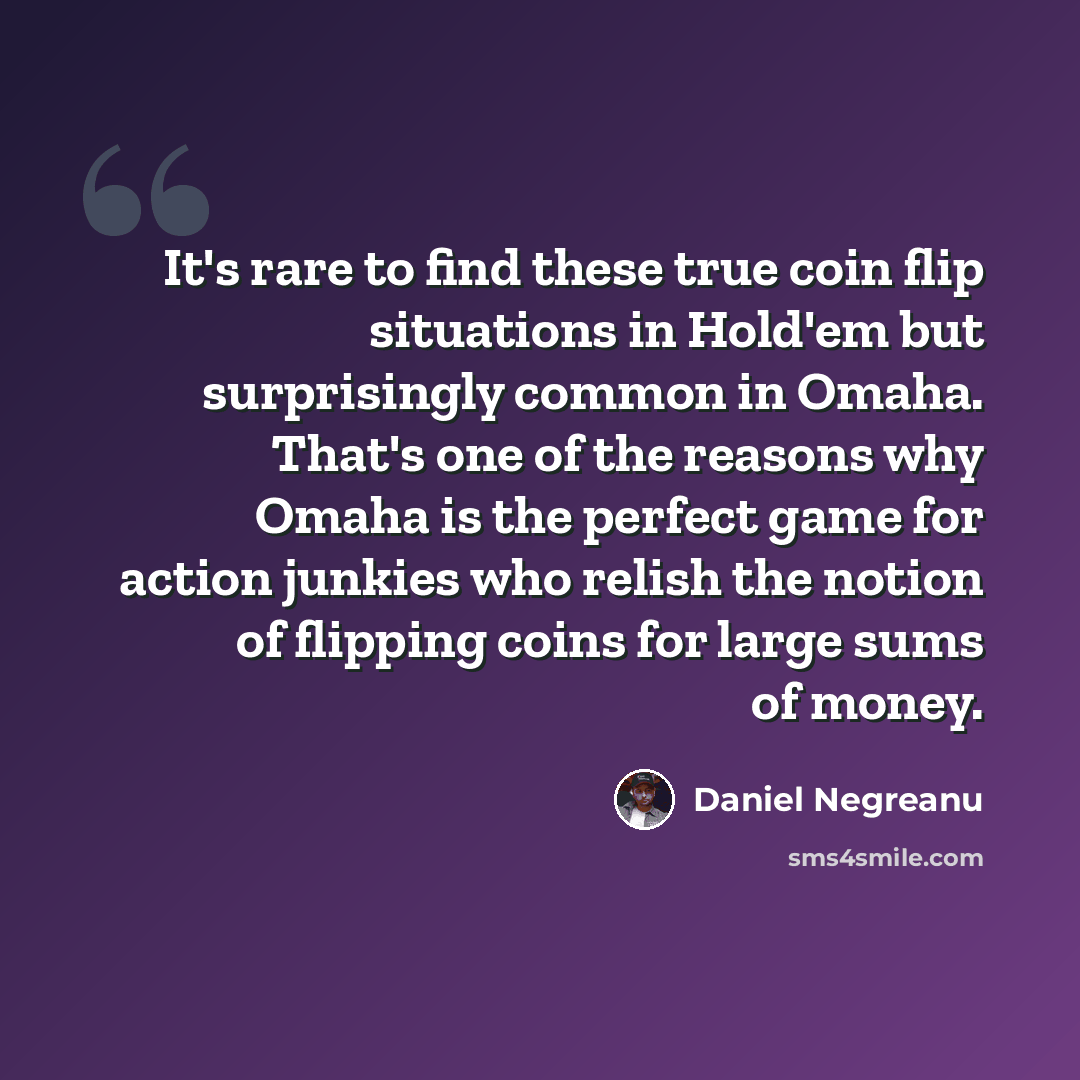 “It's rare to find these true coin flip situations in Hold'em but surprisingly common in Omaha. That's one of the reasons why Omaha is the perfect game for action junkies who relish the notion of flipping coins for large sums of money.” quote by Daniel Negreanu