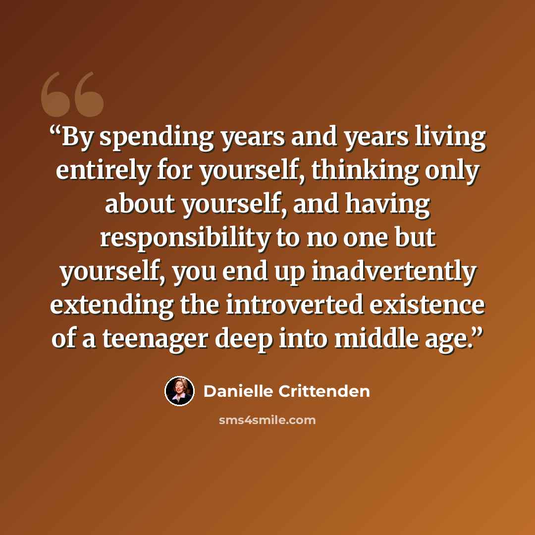 “By spending years and years living entirely for yourself, thinking only about yourself, and having responsibility to no one but yourself, you end up inadvertently extending the introverted existence of a teenager deep into middle age.” quote by Danielle Crittenden