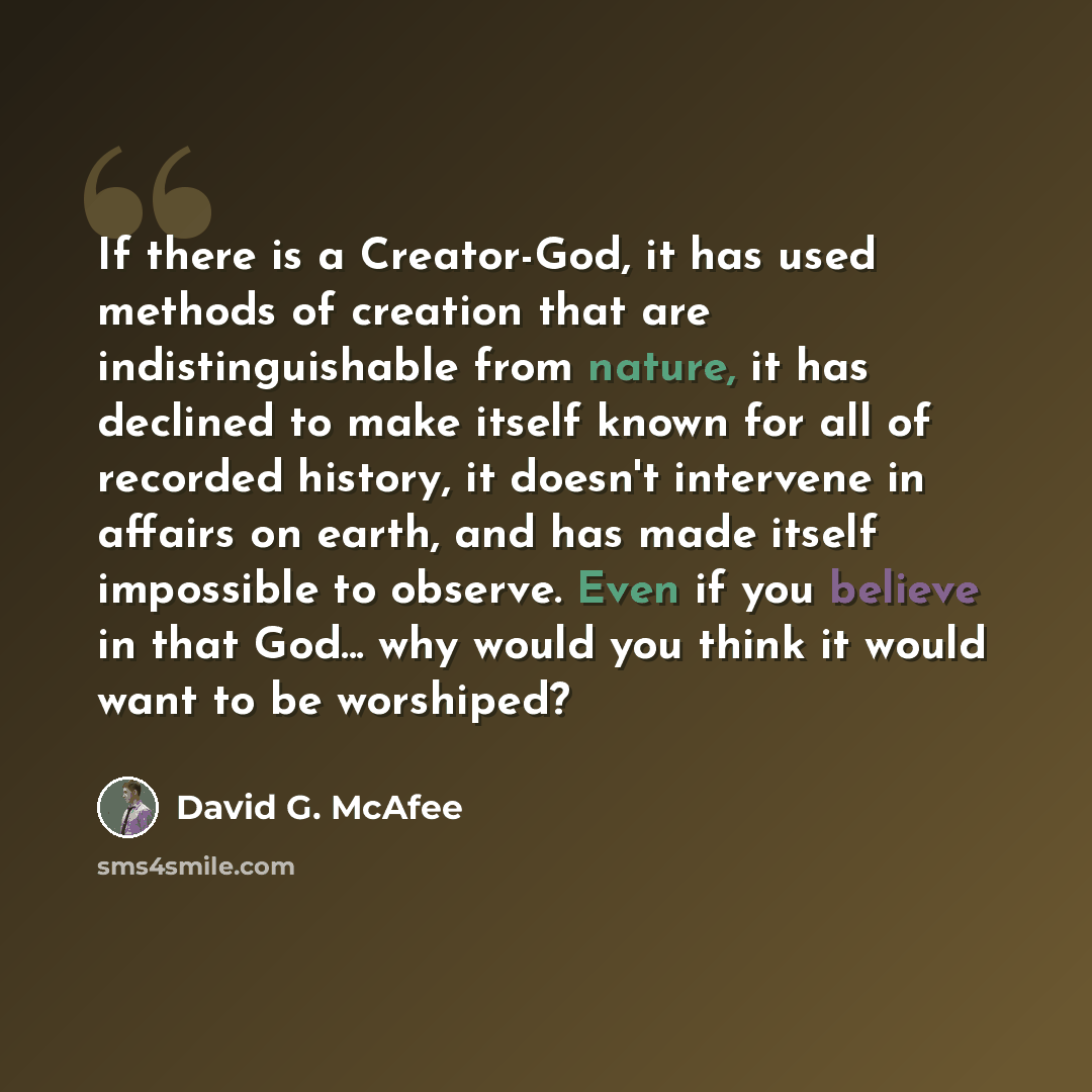 “If there is a Creator-God, it has used methods of creation that are indistinguishable from nature, it has declined to make itself known for all of recorded history, it doesn't intervene in affairs on earth, and has made itself impossible to observe. Even if you believe in that God... why would you…” quote by David G. McAfee