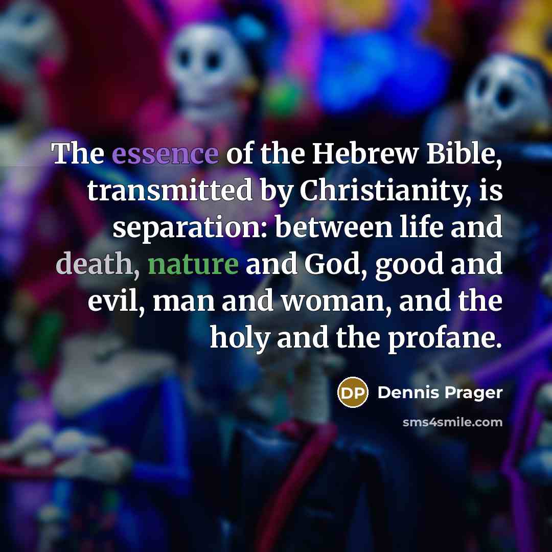 “The essence of the Hebrew Bible, transmitted by Christianity, is separation: between life and death, nature and God, good and evil, man and woman, and the holy and the profane.” quote by Dennis Prager