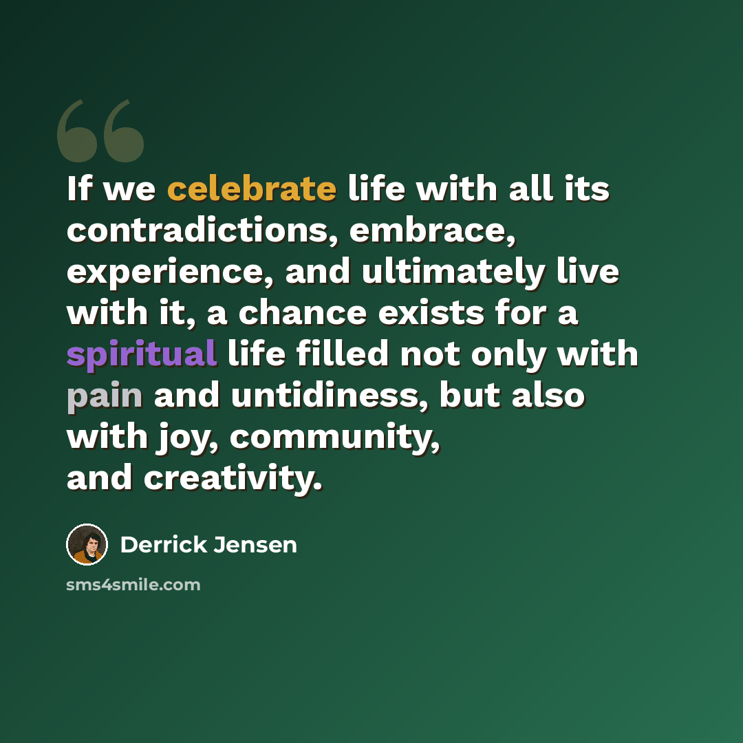 “If we celebrate life with all its contradictions, embrace, experience, and ultimately live with it, a chance exists for a spiritual life filled not only with pain and untidiness, but also with joy, community, and creativity.” quote by Derrick Jensen