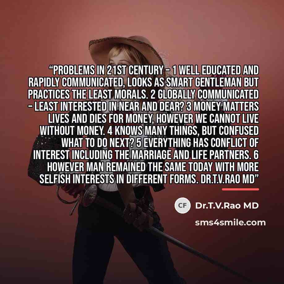“Problems in 21st Century – 1 Well educated and rapidly communicated, looks as smart gentleman but practices the least Morals. 2 Globally communicated – Least interested in near and dear? 3 Money matters lives and dies for Money, However we cannot live without Money. 4 Knows many things, but…” quote by Dr.T.V.Rao MD