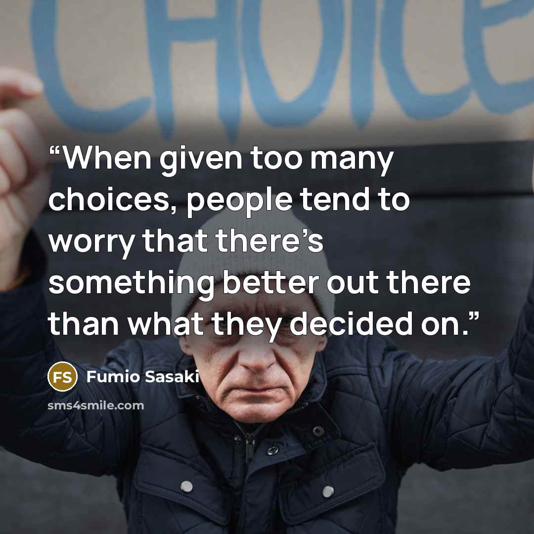 “When given too many choices, people tend to worry that there’s something better out there than what they decided on.” quote by Fumio Sasaki