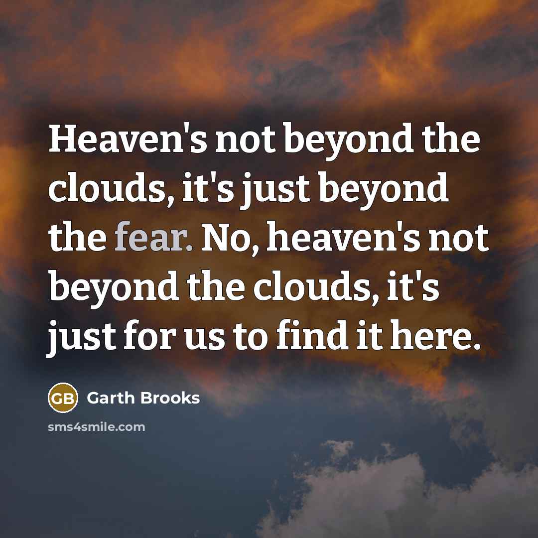“Heaven's not beyond the clouds, it's just beyond the fear. No, heaven's not beyond the clouds, it's just for us to find it here.” quote by Garth Brooks