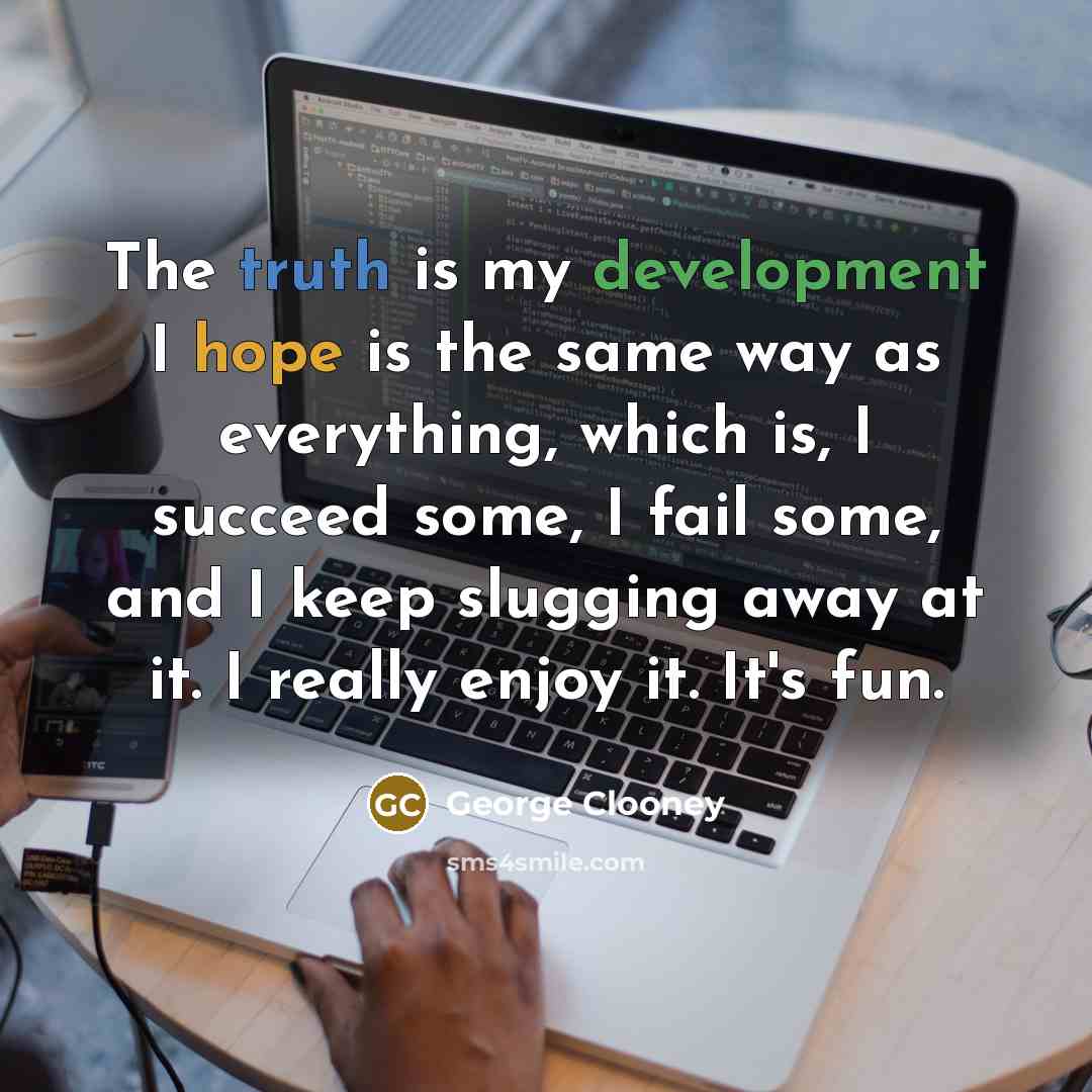 “The truth is my development I hope is the same way as everything, which is, I succeed some, I fail some, and I keep slugging away at it. I really enjoy it. It's fun.” quote by George Clooney
