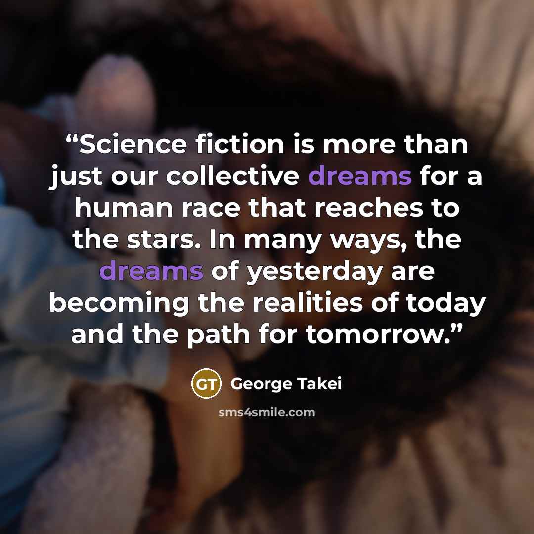 “Science fiction is more than just our collective dreams for a human race that reaches to the stars. In many ways, the dreams of yesterday are becoming the realities of today and the path for tomorrow.” quote by George Takei
