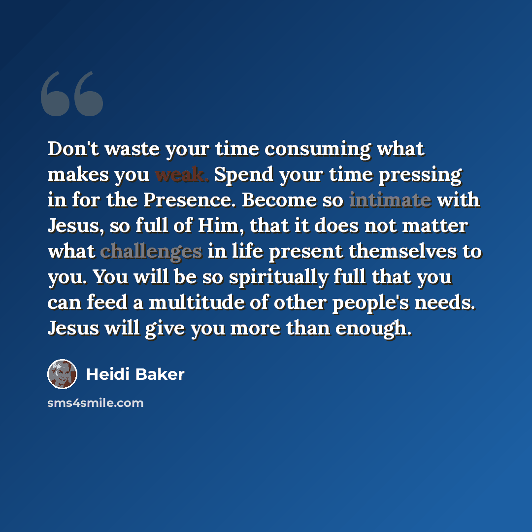 “Don't waste your time consuming what makes you weak. Spend your time pressing in for the Presence. Become so intimate with Jesus, so full of Him, that it does not matter what challenges in life present themselves to you. You will be so spiritually full that you can feed a multitude of other…” quote by Heidi Baker