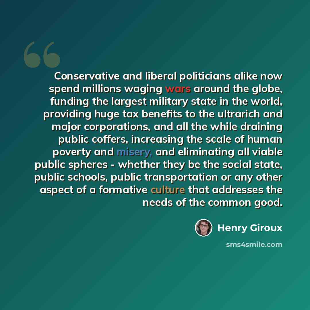 “Conservative and liberal politicians alike now spend millions waging wars around the globe, funding the largest military state in the world, providing huge tax benefits to the ultrarich and major corporations, and all the while draining public coffers, increasing the scale of human poverty and…” quote by Henry Giroux