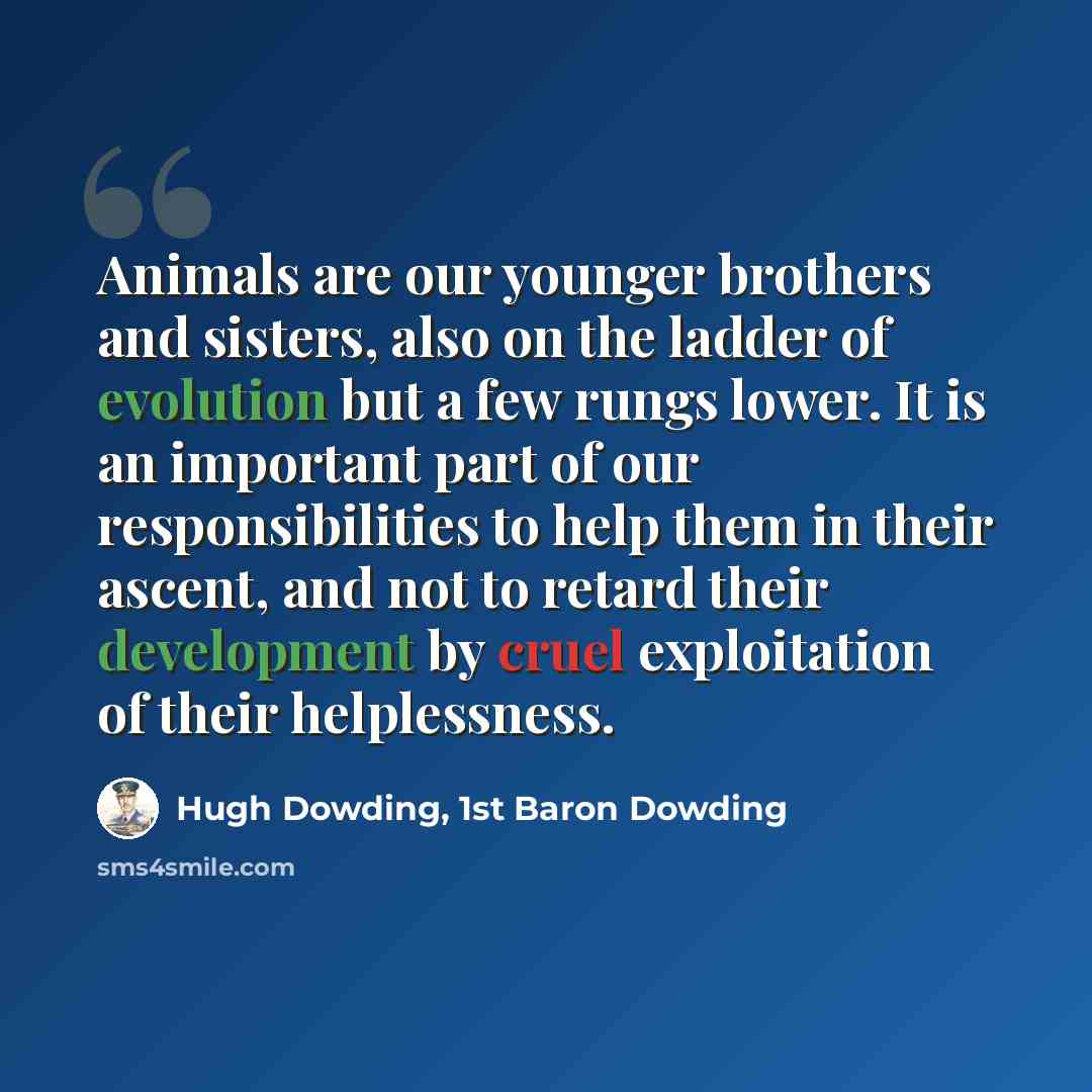 “Animals are our younger brothers and sisters, also on the ladder of evolution but a few rungs lower. It is an important part of our responsibilities to help them in their ascent, and not to retard their development by cruel exploitation of their helplessness.” quote by Hugh Dowding, 1st Baron Dowding