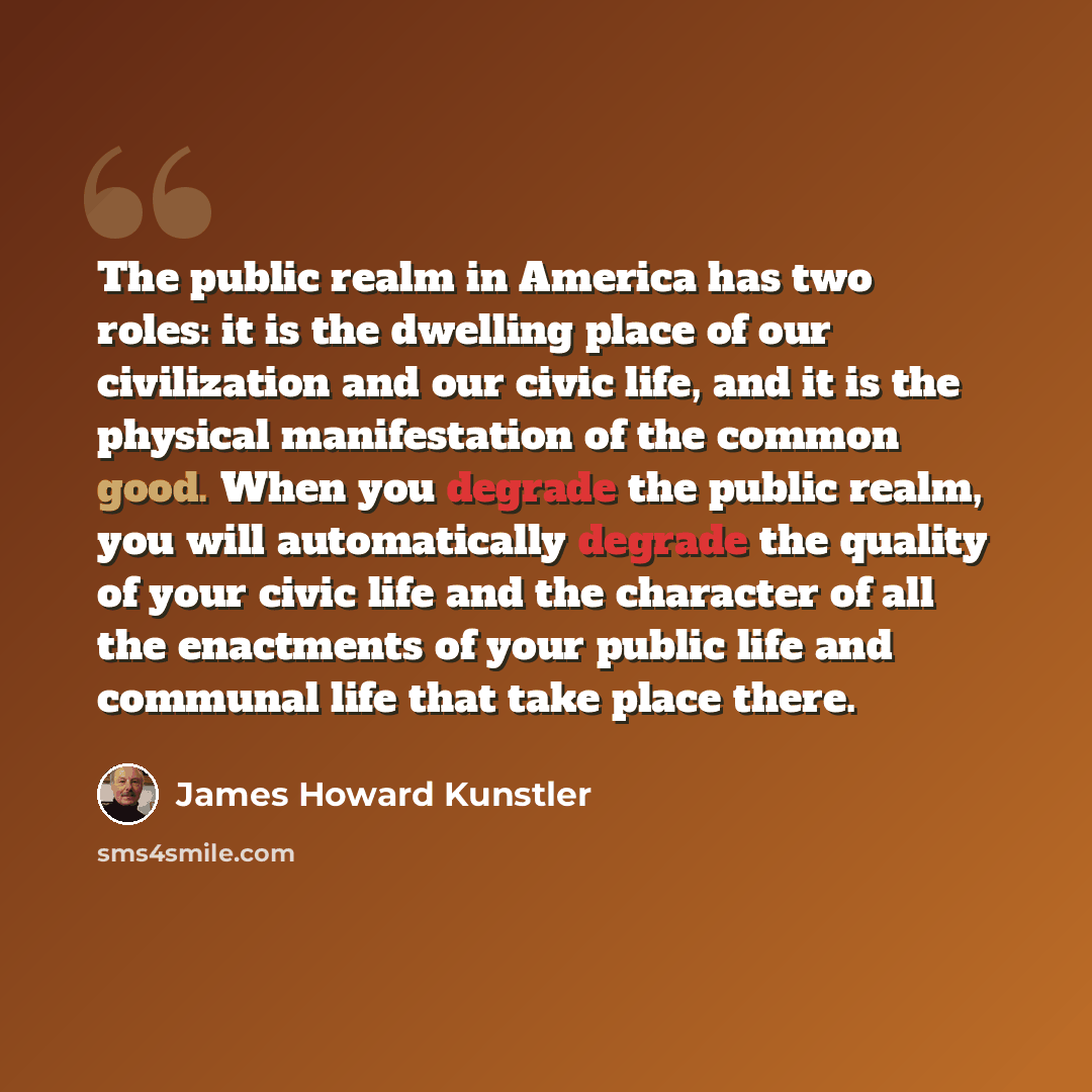 “The public realm in America has two roles: it is the dwelling place of our civilization and our civic life, and it is the physical manifestation of the common good. When you degrade the public realm, you will automatically degrade the quality of your civic life and the character of all the…” quote by James Howard Kunstler