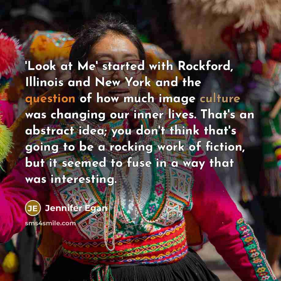 “'Look at Me' started with Rockford, Illinois and New York and the question of how much image culture was changing our inner lives. That's an abstract idea; you don't think that's going to be a rocking work of fiction, but it seemed to fuse in a way that was interesting.” quote by Jennifer Egan