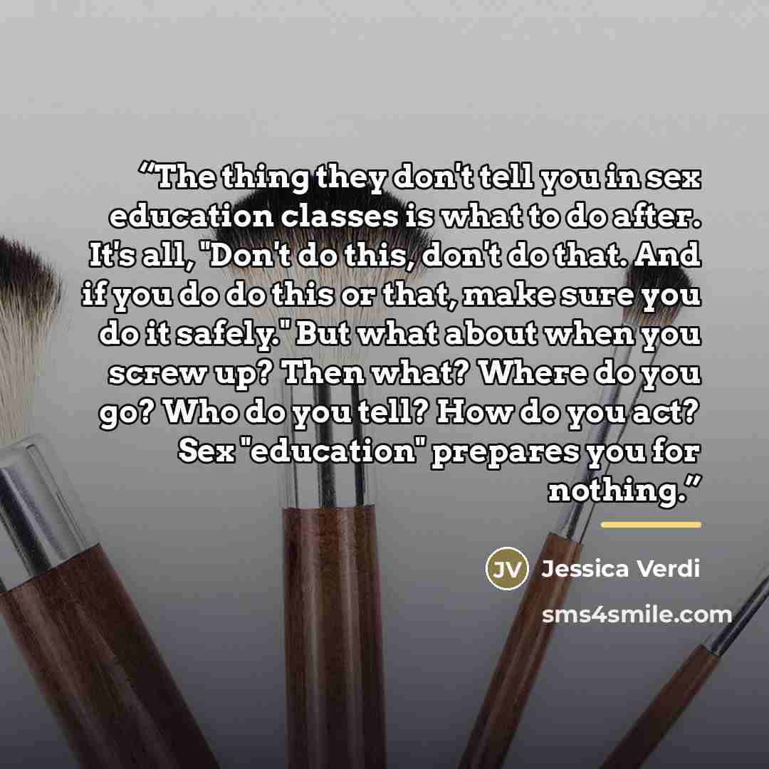 “The thing they don't tell you in sex education classes is what to do after. It's all, "Don't do this, don't do that. And if you do do this or that, make sure you do it safely." But what about when you screw up? Then what? Where do you go? Who do you tell? How do you act? Sex "education" prepares…” quote by Jessica Verdi