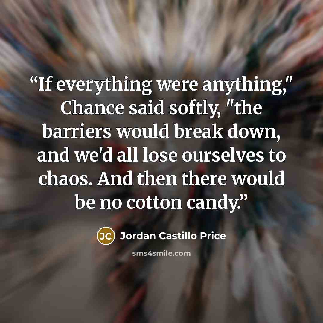 “If everything were anything," Chance said softly, "the barriers would break down, and we'd all lose ourselves to chaos. And then there would be no cotton candy.” quote by Jordan Castillo Price