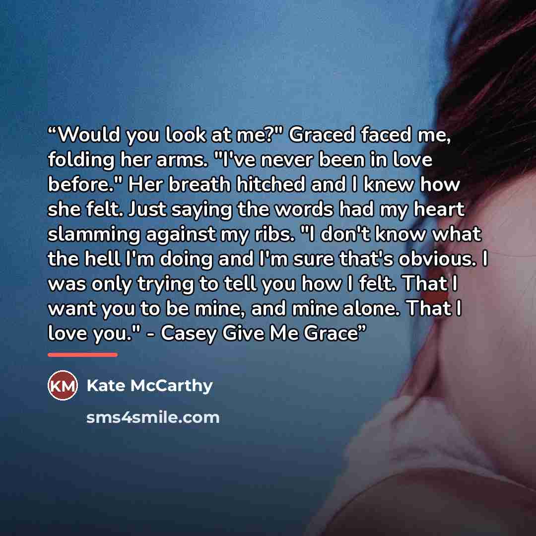 “Would you look at me?" Graced faced me, folding her arms. "I've never been in love before." Her breath hitched and I knew how she felt. Just saying the words had my heart slamming against my ribs. "I don't know what the hell I'm doing and I'm sure that's obvious. I was only trying to tell you how…” quote by Kate McCarthy