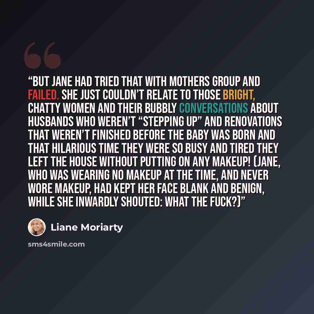“But Jane had tried that with Mothers Group and failed. She just couldn’t relate to those bright, chatty women and their bubbly conversations about husbands who weren’t “stepping up” and renovations that weren’t finished before the baby was born and that hilarious time they were so busy and tired…” quote by Liane Moriarty