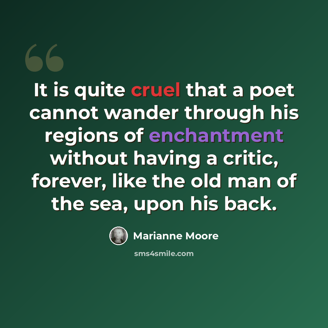 “It is quite cruel that a poet cannot wander through his regions of enchantment without having a critic, forever, like the old man of the sea, upon his back.” quote by Marianne Moore