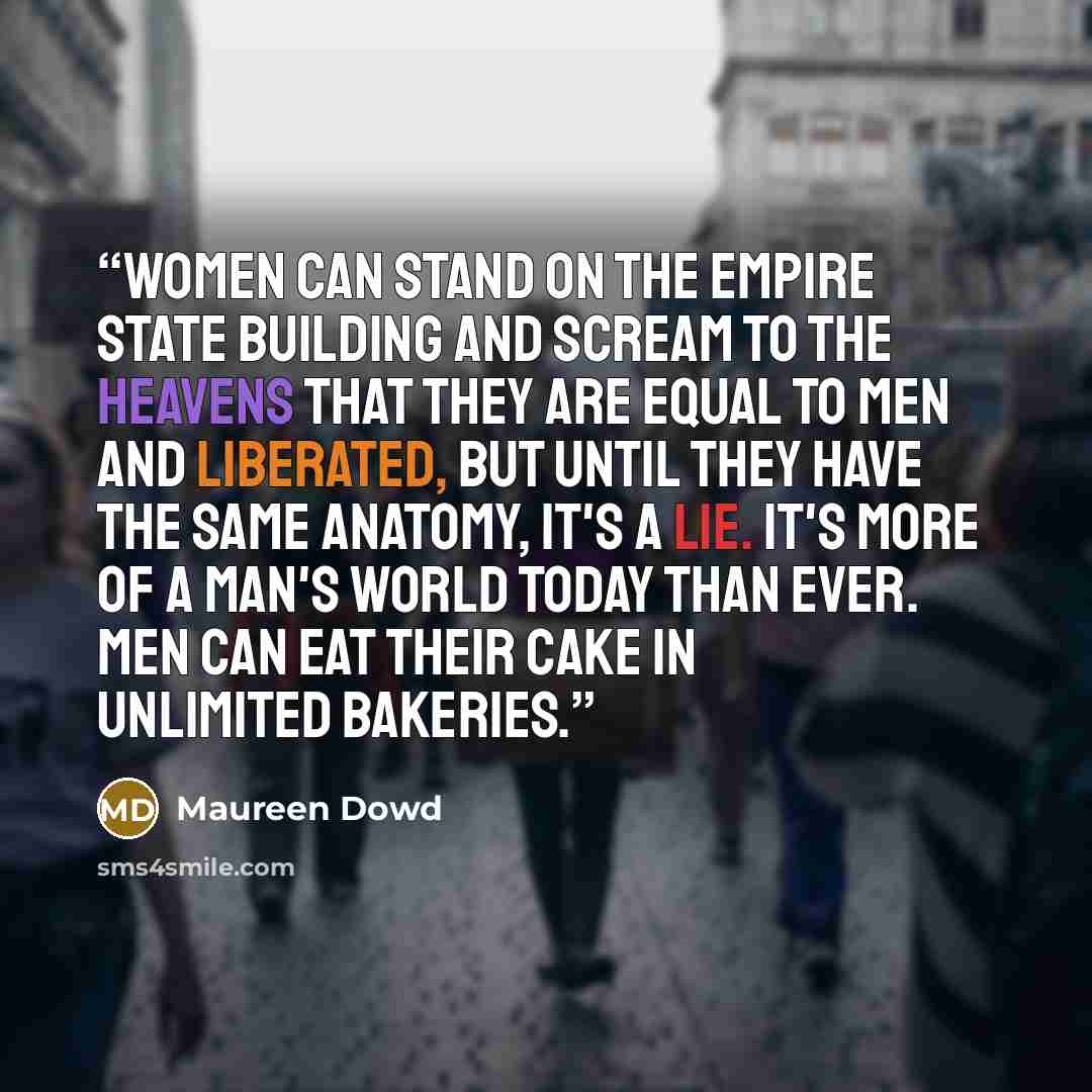 “Women can stand on the Empire State Building and scream to the heavens that they are equal to men and liberated, but until they have the same anatomy, it's a lie. It's more of a man's world today than ever. Men can eat their cake in unlimited bakeries.” quote by Maureen Dowd