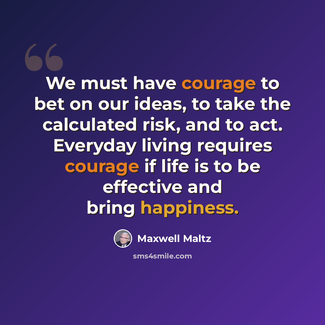 “We must have courage to bet on our ideas, to take the calculated risk, and to act. Everyday living requires courage if life is to be effective and bring happiness.” quote by Maxwell Maltz