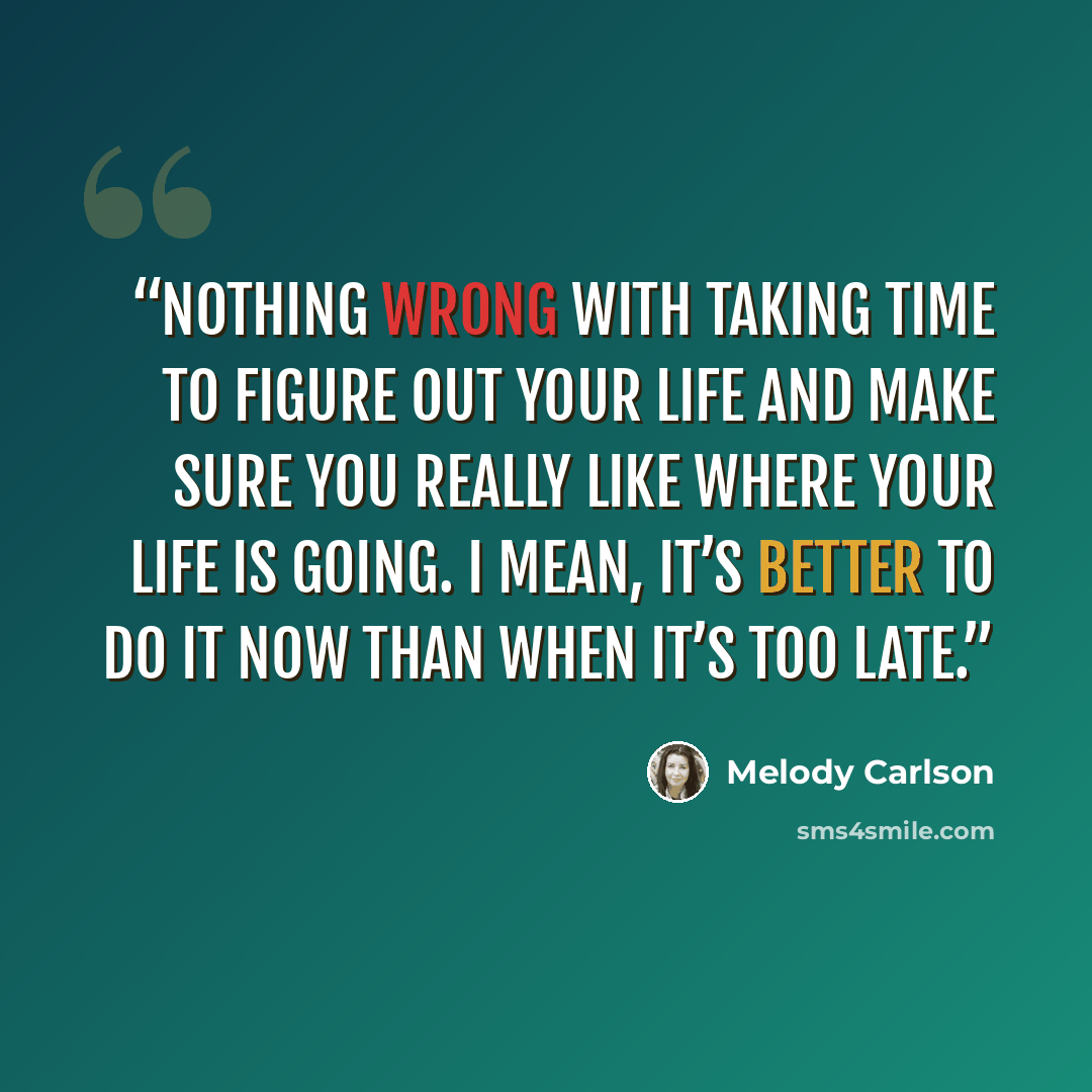 “Nothing wrong with taking time to figure out your life and make sure you really like where your life is going. I mean, it’s better to do it now than when it’s too late.” quote by Melody Carlson