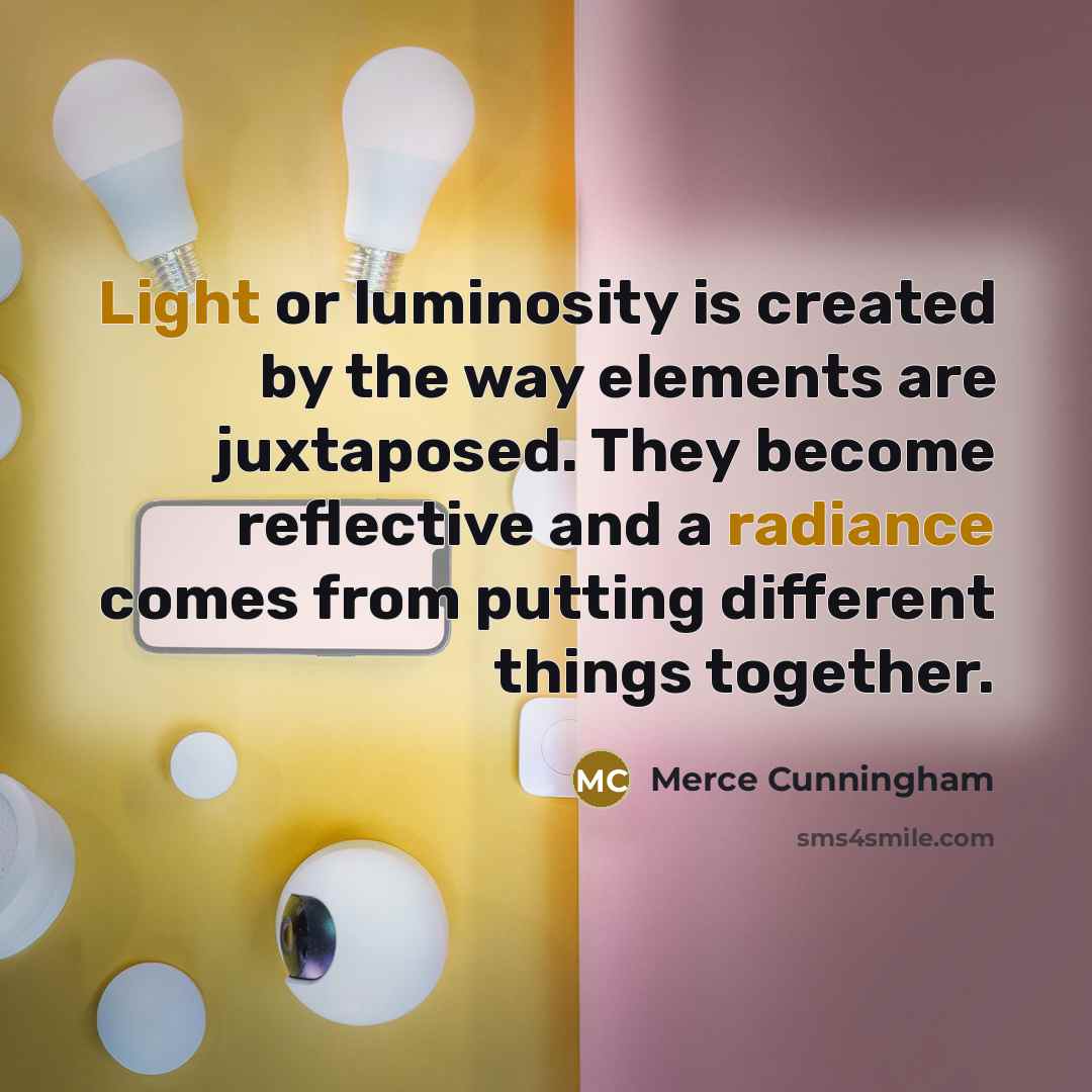 “Light or luminosity is created by the way elements are juxtaposed. They become reflective and a radiance comes from putting different things together.” quote by Merce Cunningham