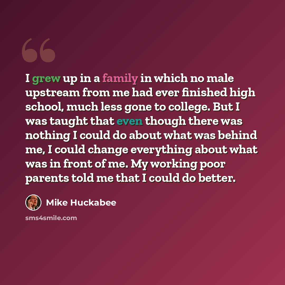 “I grew up in a family in which no male upstream from me had ever finished high school, much less gone to college. But I was taught that even though there was nothing I could do about what was behind me, I could change everything about what was in front of me. My working poor parents told me that I…” quote by Mike Huckabee