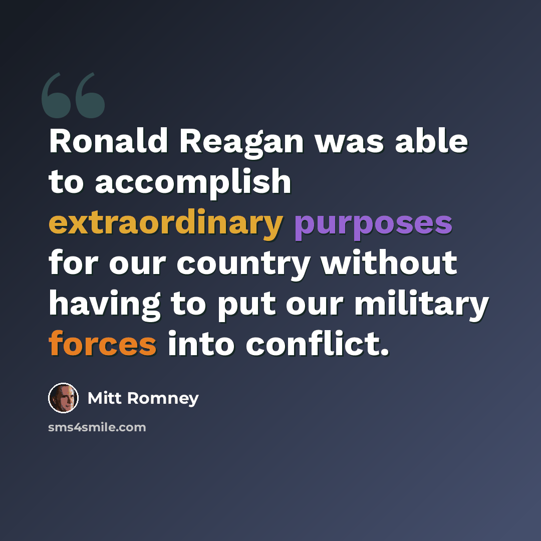 “Ronald Reagan was able to accomplish extraordinary purposes for our country without having to put our military forces into conflict.” quote by Mitt Romney