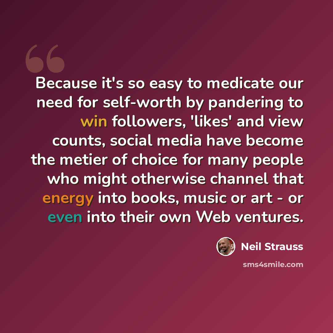 “Because it's so easy to medicate our need for self-worth by pandering to win followers, 'likes' and view counts, social media have become the metier of choice for many people who might otherwise channel that energy into books, music or art - or even into their own Web ventures.” quote by Neil Strauss