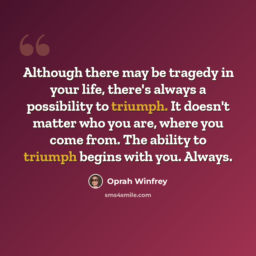 “Although there may be tragedy in your life, there's always a possibility to triumph. It doesn't matter who you are, where you come from. The ability to triumph begins with you. Always.” quote by Oprah Winfrey