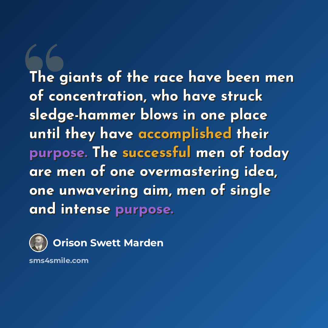 “The giants of the race have been men of concentration, who have struck sledge-hammer blows in one place until they have accomplished their purpose. The successful men of today are men of one overmastering idea, one unwavering aim, men of single and intense purpose.” quote by Orison Swett Marden