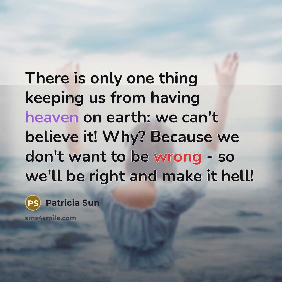 “There is only one thing keeping us from having heaven on earth: we can't believe it! Why? Because we don't want to be wrong - so we'll be right and make it hell!” quote by Patricia Sun