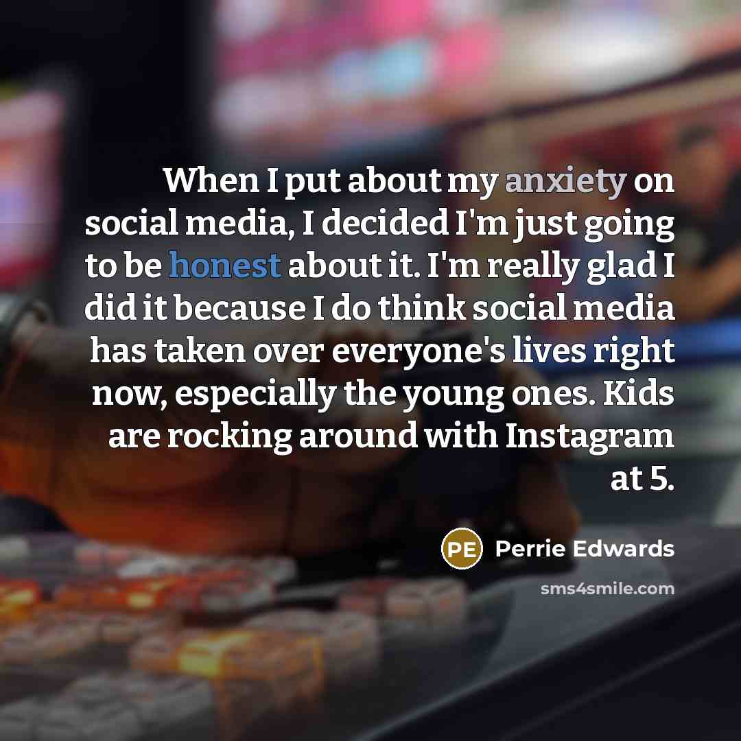 “When I put about my anxiety on social media, I decided I'm just going to be honest about it. I'm really glad I did it because I do think social media has taken over everyone's lives right now, especially the young ones. Kids are rocking around with Instagram at 5.” quote by Perrie Edwards