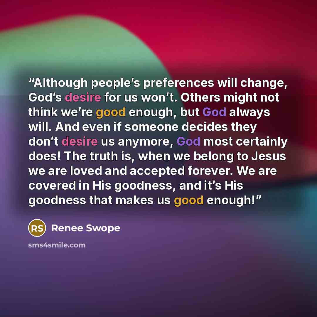 “Although people’s preferences will change, God’s desire for us won’t. Others might not think we’re good enough, but God always will. And even if someone decides they don’t desire us anymore, God most certainly does! The truth is, when we belong to Jesus we are loved and accepted forever. We are…” quote by Renee Swope