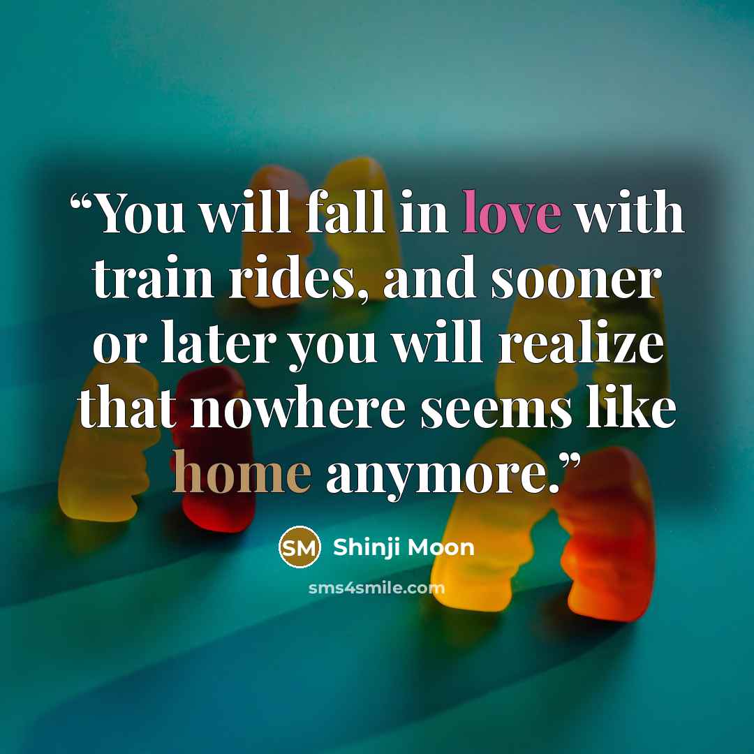 “You will fall in love with train rides, and sooner or later you will realize that nowhere seems like home anymore.” quote by Shinji Moon