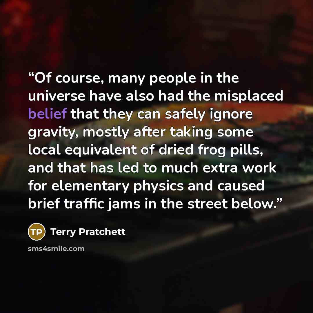 “Of course, many people in the universe have also had the misplaced belief that they can safely ignore gravity, mostly after taking some local equivalent of dried frog pills, and that has led to much extra work for elementary physics and caused brief traffic jams in the street below.” quote by Terry Pratchett