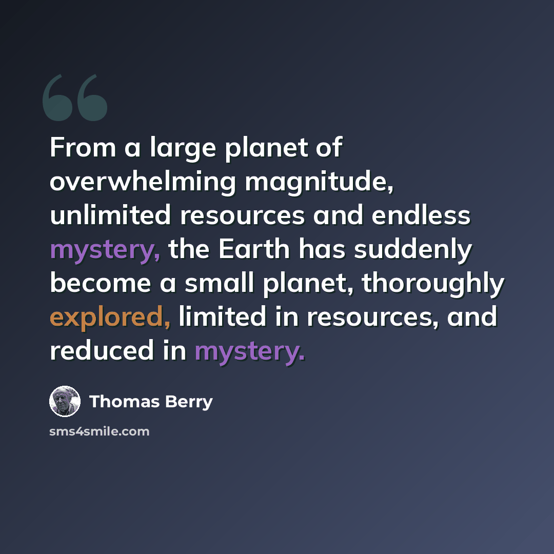 “From a large planet of overwhelming magnitude, unlimited resources and endless mystery, the Earth has suddenly become a small planet, thoroughly explored, limited in resources, and reduced in mystery.” quote by Thomas Berry