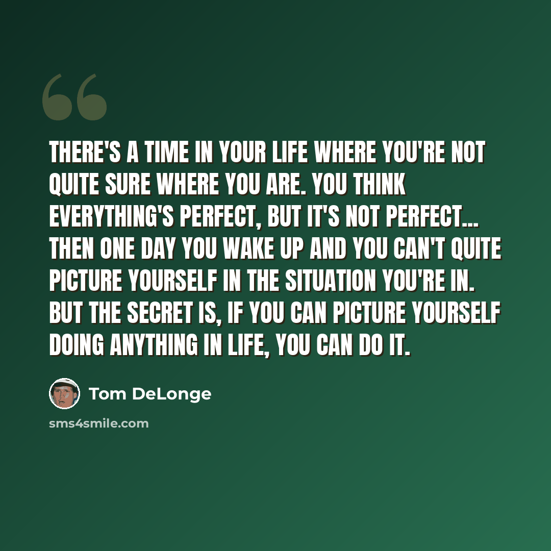 “There's a time in your life where you're not quite sure where you are. You think everything's perfect, but it's not perfect... Then one day you wake up and you can't quite picture yourself in the situation you're in. But the secret is, if you can picture yourself doing anything in life, you can do…” quote by Tom DeLonge