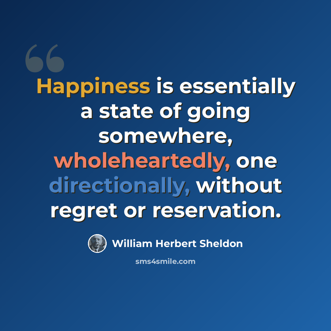 “Happiness is essentially a state of going somewhere, wholeheartedly, one directionally, without regret or reservation.” quote by William Herbert Sheldon