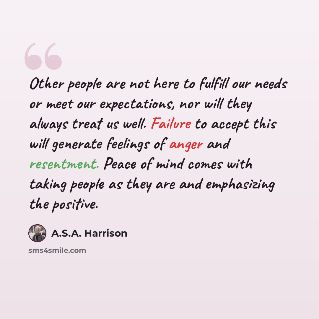 “Other people are not here to fulfill our needs or meet our expectations, nor will they always treat us well. Failure to accept this will generate feelings of anger and resentment. Peace of mind comes with taking people as they are and emphasizing the positive.” quote by A.S.A. Harrison