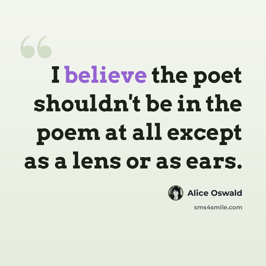 “I believe the poet shouldn't be in the poem at all except as a lens or as ears.” quote by Alice Oswald