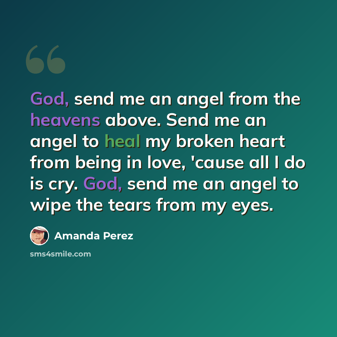 “God, send me an angel from the heavens above. Send me an angel to heal my broken heart from being in love, 'cause all I do is cry. God, send me an angel to wipe the tears from my eyes.” quote by Amanda Perez