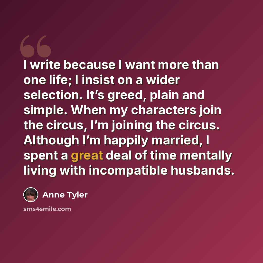 “I write because I want more than one life; I insist on a wider selection. It’s greed, plain and simple. When my characters join the circus, I’m joining the circus. Although I’m happily married, I spent a great deal of time mentally living with incompatible husbands.” quote by Anne Tyler