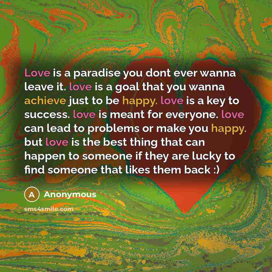 “Love is a paradise you dont ever wanna leave it. love is a goal that you wanna achieve just to be happy. love is a key to success. love is meant for everyone. love can lead to problems or make you happy. but love is the best thing that can happen to someone if they are lucky to find someone that…” quote by Anonymous